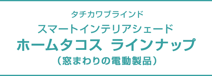 タチカワブラインド スマートインテリアシェード ホームタコス ラインナップ（窓まわりの電動製品）