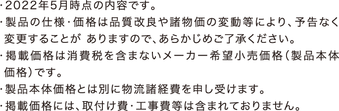 ・2021年6月時点の内容です。・製品の仕様・価格は品質改良や諸物価の変動等により、予告なく変更することがありますので、あらかじめご了承ください。・掲載価格は消費税を含まないメーカー希望小売価格（製品本体価格）です。・製品本体価格とは別に物流諸経費を申し受けます。・掲載価格には、取付け費・工事費等は含まれておりません。