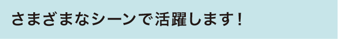 さまざまなシーンで活躍します！