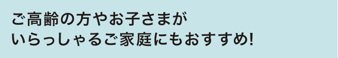 ご高齢の方やお子さまがいらっしゃるご家庭にもおすすめ！