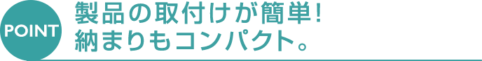 [POINT] 製品の取付けが簡単! 納まりもコンパクト。