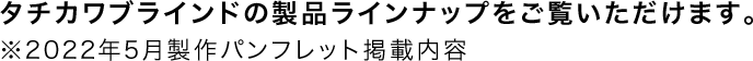 タチカワブラインドの製品ラインナップをご覧いただけます。※2022年5月製作パンフレット掲載内容