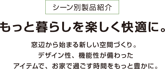 シーン別製品紹介 もっと暮らしを楽しく快適に。