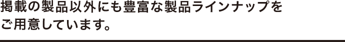 掲載の製品以外にも豊富な製品ラインナップをご用意しています。