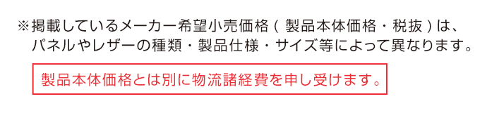 ※掲載しているメーカー希望小売価格(製品本体価格・税抜)は、パネルやレザーの種類・製品仕様・サイズ等によって異なります。製品本体価格とは別に物流諸経費を申し受けます。
