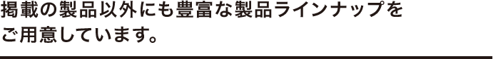 掲載の製品以外にも豊富な製品ラインナップをご用意しています。