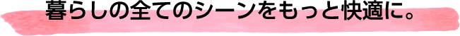 暮らしの全てのシーンをもっと快適に。