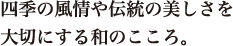 四季の風情や伝統の美しさを 大切にする和のこころ。